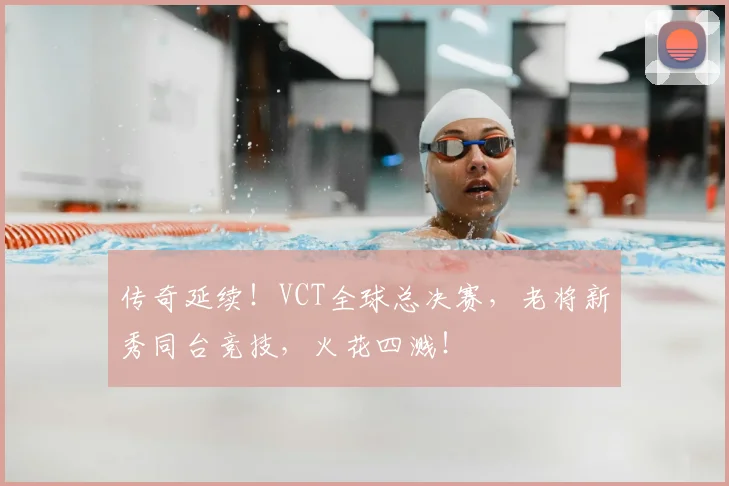 传奇延续！VCT全球总决赛，老将新秀同台竞技，火花四溅！