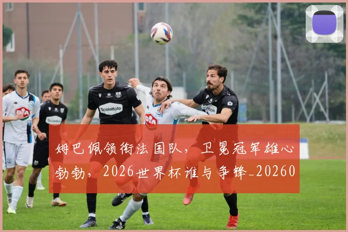 姆巴佩领衔法国队，卫冕冠军雄心勃勃，2026世界杯谁与争锋_20260720191118