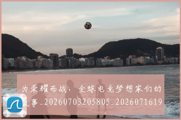 为荣耀而战，全球电竞梦想家们的故事_20260703205805_20260716191615