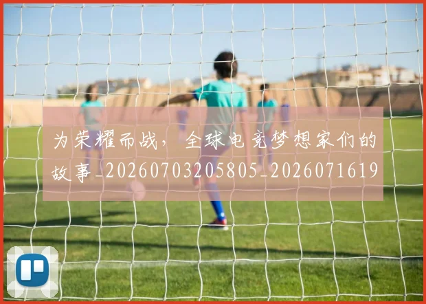 为荣耀而战，全球电竞梦想家们的故事_20260703205805_20260716191615