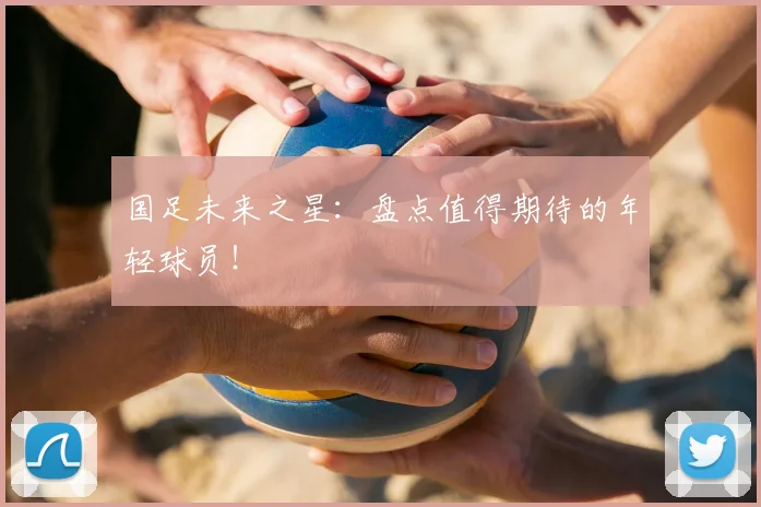 国足未来之星:盘点值得期待的年轻球员!