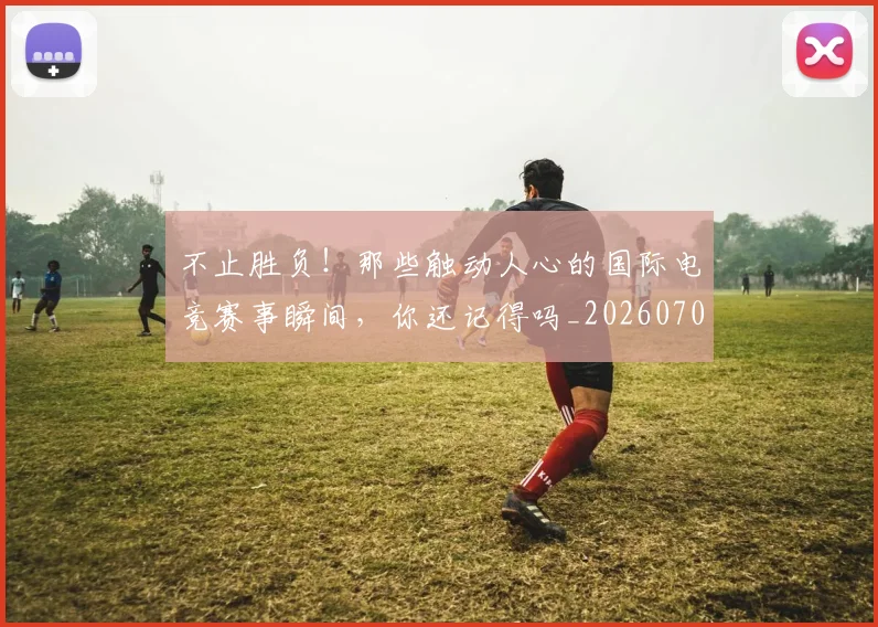 不止胜负！那些触动人心的国际电竞赛事瞬间，你还记得吗_20260702173605