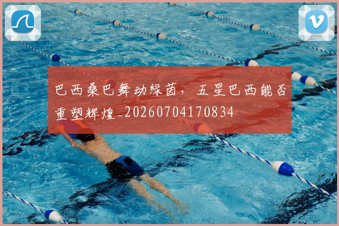 巴西桑巴舞动绿茵，五星巴西能否重塑辉煌_20260704170834