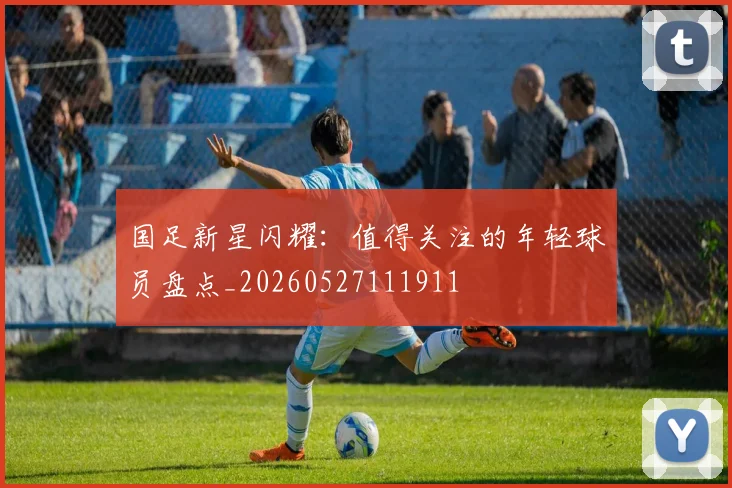国足新星闪耀：值得关注的年轻球员盘点_20260527111911