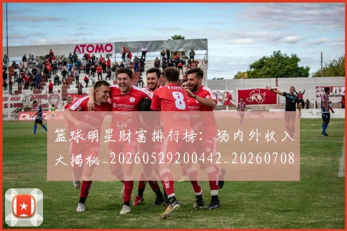 篮球明星财富排行榜：场内外收入大揭秘_20260529200442_20260708200900