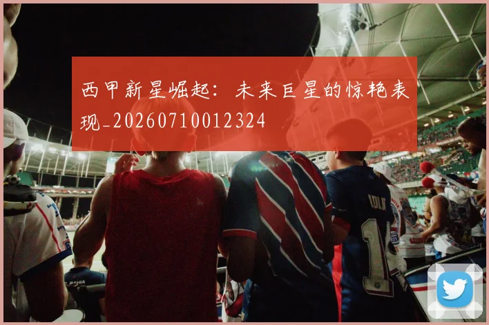 西甲新星崛起：未来巨星的惊艳表现_20260710012324