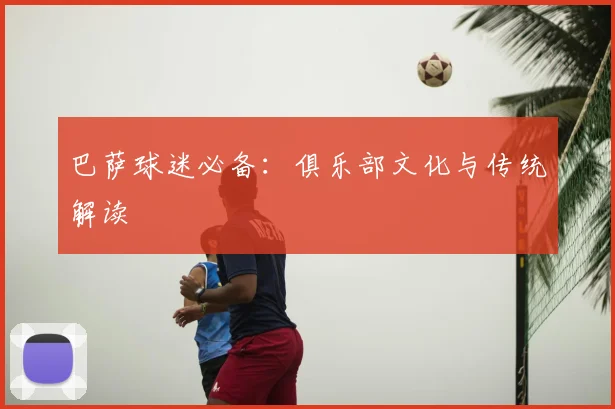 巴萨球迷必备：俱乐部文化与传统解读