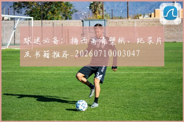 球迷必备：梅西高清壁纸、纪录片及书籍推荐_20260710003047