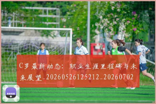 C罗最新动态：职业生涯里程碑与未来展望_20260526125212_20260702164557
