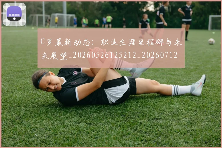 C罗最新动态：职业生涯里程碑与未来展望_20260526125212_20260712051734