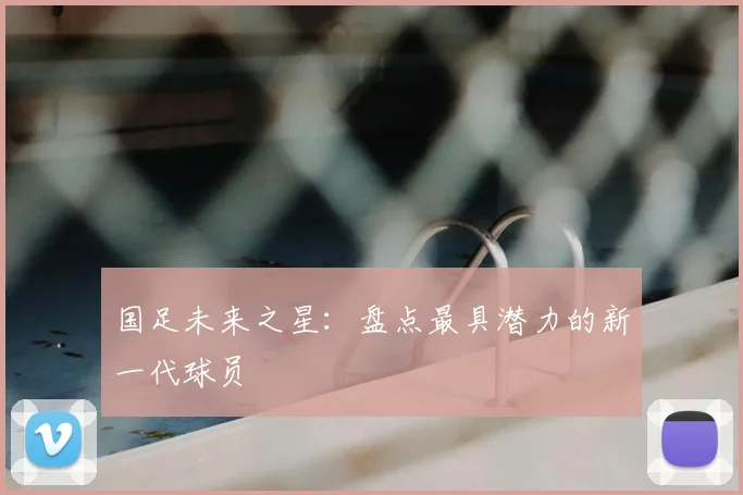 国足未来之星：盘点最具潜力的新一代球员
