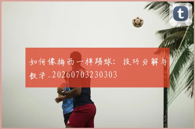 如何像梅西一样踢球：技巧分解与教学_20260703230303