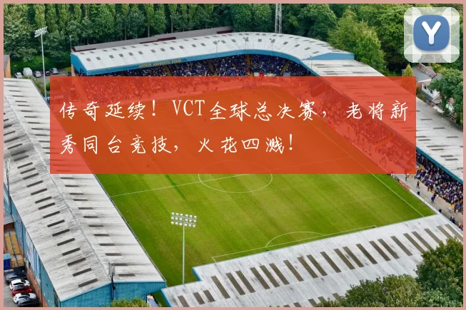传奇延续！VCT全球总决赛，老将新秀同台竞技，火花四溅！