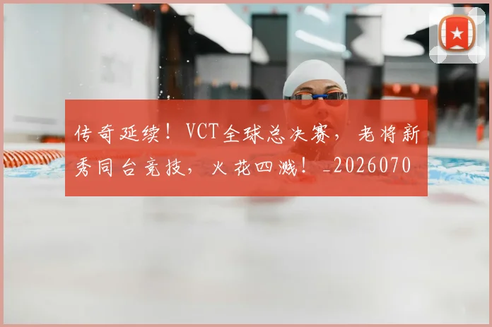 传奇延续！VCT全球总决赛，老将新秀同台竞技，火花四溅！_20260703213757_20260718003125