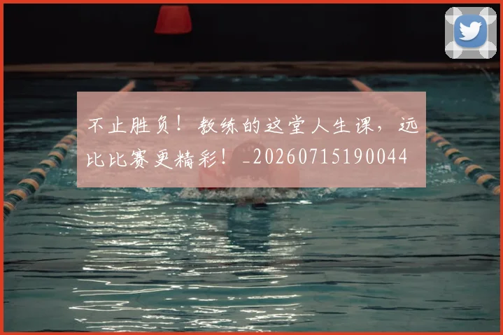 不止胜负！教练的这堂人生课，远比比赛更精彩！_20260715190044