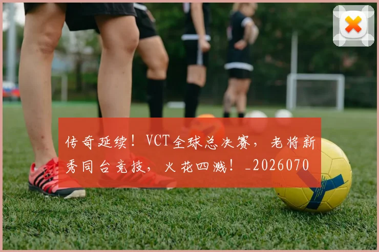 传奇延续！VCT全球总决赛，老将新秀同台竞技，火花四溅！_20260703213757_20260718003125