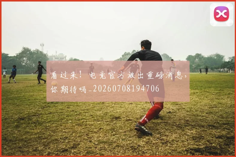看过来！电竞官方放出重磅消息，你期待吗_20260708194706