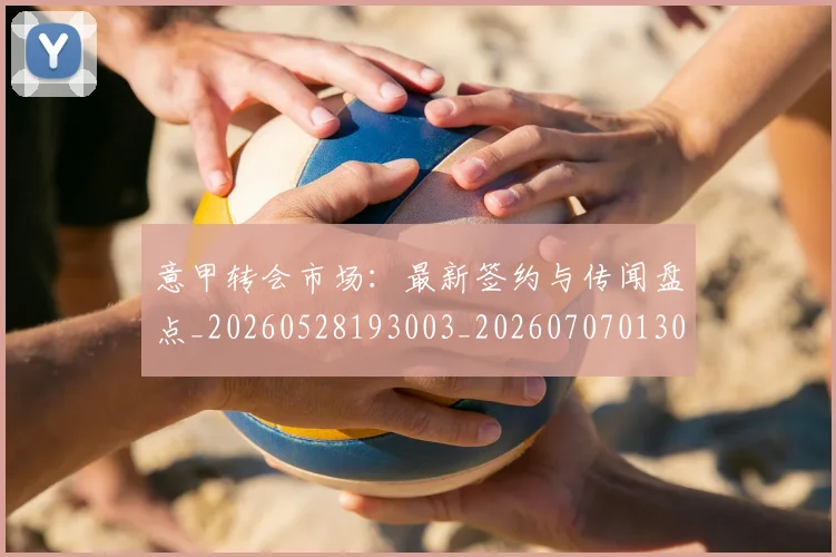 意甲转会市场：最新签约与传闻盘点_20260528193003_20260707013042