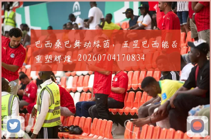巴西桑巴舞动绿茵，五星巴西能否重塑辉煌_20260704170834