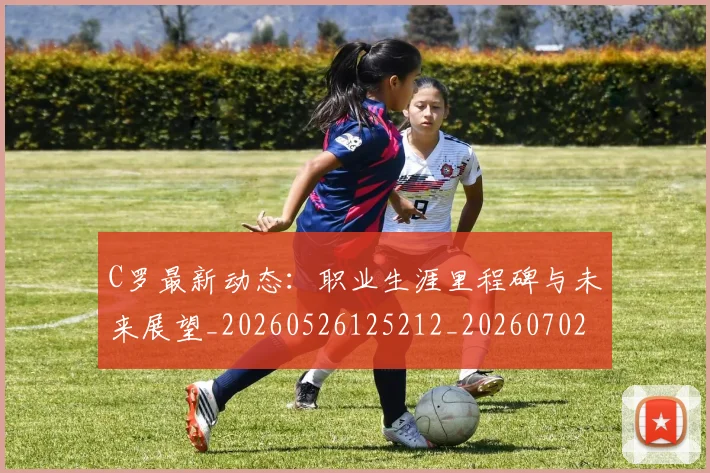 C罗最新动态：职业生涯里程碑与未来展望_20260526125212_20260702164557